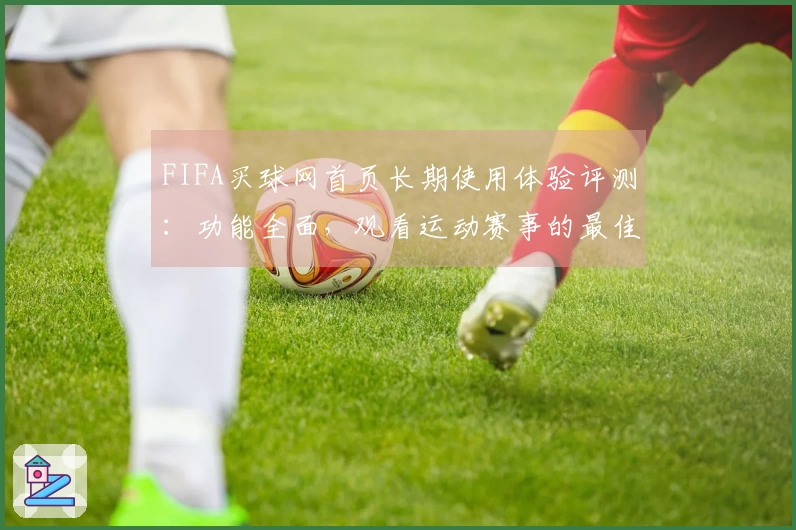 FIFA买球网首页长期使用体验评测：功能全面，观看运动赛事的最佳选择