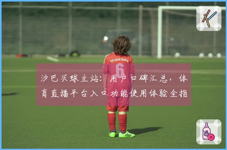 沙巴买球主站：用户口碑汇总，体育直播平台入口功能使用体验全指南